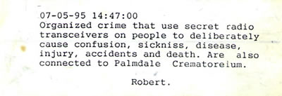 07-05-95 14:47:00 Organized crime that use secret radio transceivers on people to deliberately cause confusion, sickniss, disease, injury, accidents and death. Are also connected to Palmdale  Crematoreium.  Robert.